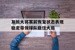 开云体育入口-关于灰熊大将赛前恢复状态表现稳定带领球队稳住大局的信息